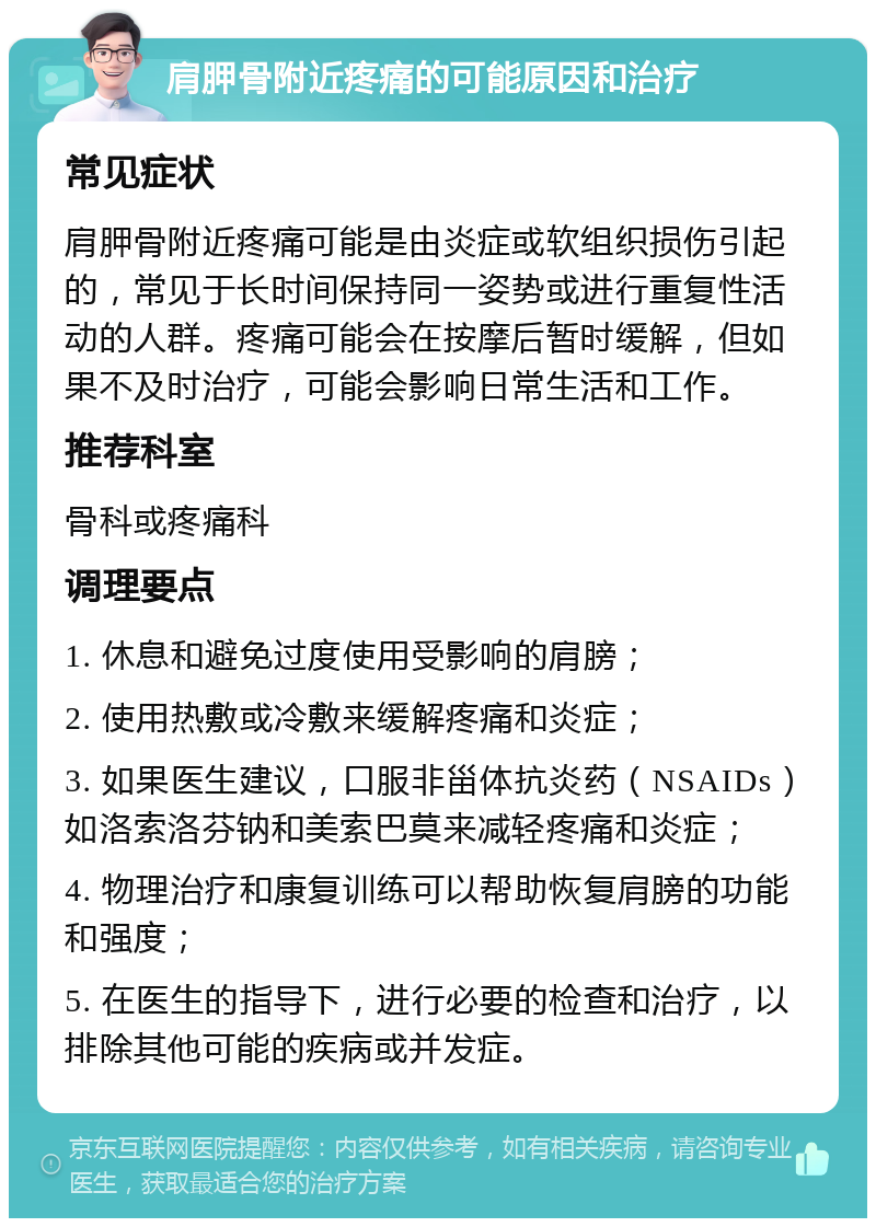 肩胛骨附近疼痛的可能原因和治疗 常见症状 肩胛骨附近疼痛可能是由炎症或软组织损伤引起的，常见于长时间保持同一姿势或进行重复性活动的人群。疼痛可能会在按摩后暂时缓解，但如果不及时治疗，可能会影响日常生活和工作。 推荐科室 骨科或疼痛科 调理要点 1. 休息和避免过度使用受影响的肩膀； 2. 使用热敷或冷敷来缓解疼痛和炎症； 3. 如果医生建议，口服非甾体抗炎药（NSAIDs）如洛索洛芬钠和美索巴莫来减轻疼痛和炎症； 4. 物理治疗和康复训练可以帮助恢复肩膀的功能和强度； 5. 在医生的指导下，进行必要的检查和治疗，以排除其他可能的疾病或并发症。