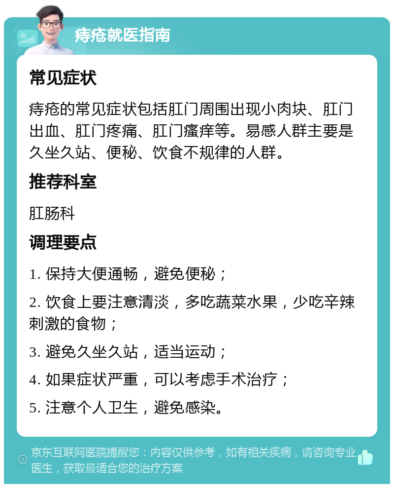 痔疮就医指南 常见症状 痔疮的常见症状包括肛门周围出现小肉块、肛门出血、肛门疼痛、肛门瘙痒等。易感人群主要是久坐久站、便秘、饮食不规律的人群。 推荐科室 肛肠科 调理要点 1. 保持大便通畅，避免便秘； 2. 饮食上要注意清淡，多吃蔬菜水果，少吃辛辣刺激的食物； 3. 避免久坐久站，适当运动； 4. 如果症状严重，可以考虑手术治疗； 5. 注意个人卫生，避免感染。