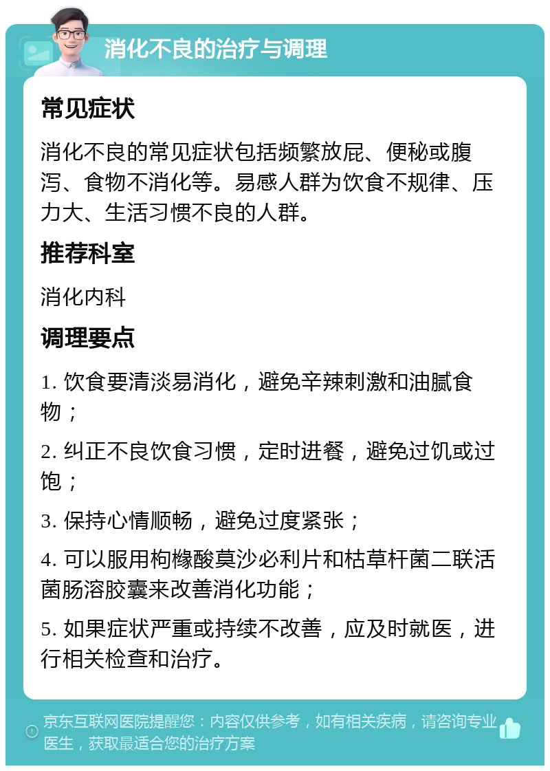 消化不良的治疗与调理 常见症状 消化不良的常见症状包括频繁放屁、便秘或腹泻、食物不消化等。易感人群为饮食不规律、压力大、生活习惯不良的人群。 推荐科室 消化内科 调理要点 1. 饮食要清淡易消化，避免辛辣刺激和油腻食物； 2. 纠正不良饮食习惯，定时进餐，避免过饥或过饱； 3. 保持心情顺畅，避免过度紧张； 4. 可以服用枸橼酸莫沙必利片和枯草杆菌二联活菌肠溶胶囊来改善消化功能； 5. 如果症状严重或持续不改善，应及时就医，进行相关检查和治疗。