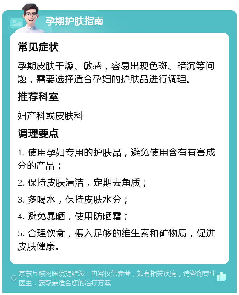 孕期护肤指南 常见症状 孕期皮肤干燥、敏感，容易出现色斑、暗沉等问题，需要选择适合孕妇的护肤品进行调理。 推荐科室 妇产科或皮肤科 调理要点 1. 使用孕妇专用的护肤品，避免使用含有有害成分的产品； 2. 保持皮肤清洁，定期去角质； 3. 多喝水，保持皮肤水分； 4. 避免暴晒，使用防晒霜； 5. 合理饮食，摄入足够的维生素和矿物质，促进皮肤健康。