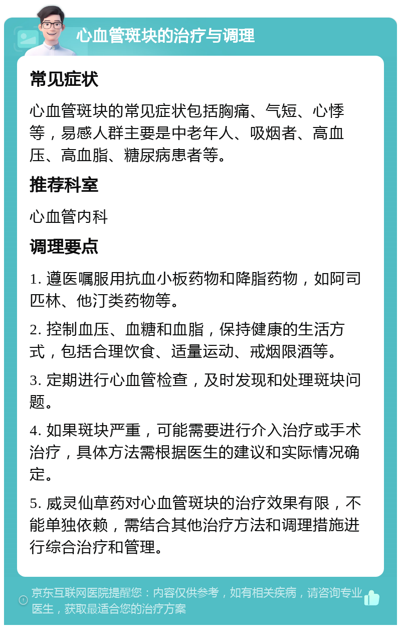 心血管斑块的治疗与调理 常见症状 心血管斑块的常见症状包括胸痛、气短、心悸等，易感人群主要是中老年人、吸烟者、高血压、高血脂、糖尿病患者等。 推荐科室 心血管内科 调理要点 1. 遵医嘱服用抗血小板药物和降脂药物，如阿司匹林、他汀类药物等。 2. 控制血压、血糖和血脂，保持健康的生活方式，包括合理饮食、适量运动、戒烟限酒等。 3. 定期进行心血管检查，及时发现和处理斑块问题。 4. 如果斑块严重，可能需要进行介入治疗或手术治疗，具体方法需根据医生的建议和实际情况确定。 5. 威灵仙草药对心血管斑块的治疗效果有限，不能单独依赖，需结合其他治疗方法和调理措施进行综合治疗和管理。