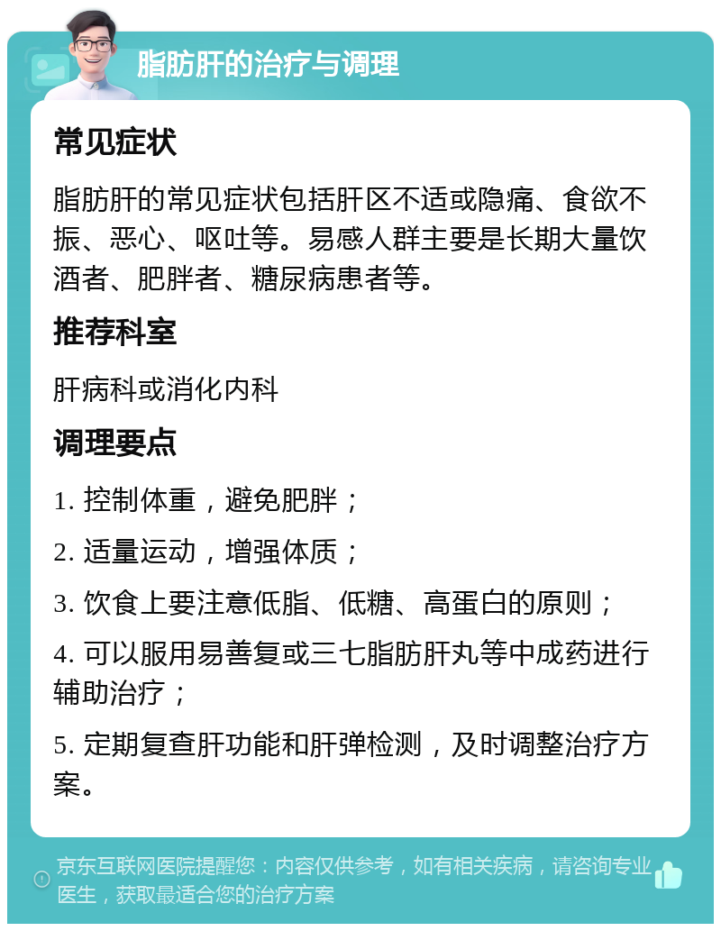 脂肪肝的治疗与调理 常见症状 脂肪肝的常见症状包括肝区不适或隐痛、食欲不振、恶心、呕吐等。易感人群主要是长期大量饮酒者、肥胖者、糖尿病患者等。 推荐科室 肝病科或消化内科 调理要点 1. 控制体重，避免肥胖； 2. 适量运动，增强体质； 3. 饮食上要注意低脂、低糖、高蛋白的原则； 4. 可以服用易善复或三七脂肪肝丸等中成药进行辅助治疗； 5. 定期复查肝功能和肝弹检测，及时调整治疗方案。