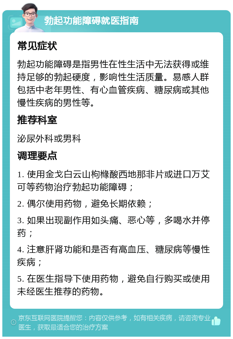 勃起功能障碍就医指南 常见症状 勃起功能障碍是指男性在性生活中无法获得或维持足够的勃起硬度，影响性生活质量。易感人群包括中老年男性、有心血管疾病、糖尿病或其他慢性疾病的男性等。 推荐科室 泌尿外科或男科 调理要点 1. 使用金戈白云山枸橼酸西地那非片或进口万艾可等药物治疗勃起功能障碍； 2. 偶尔使用药物，避免长期依赖； 3. 如果出现副作用如头痛、恶心等，多喝水并停药； 4. 注意肝肾功能和是否有高血压、糖尿病等慢性疾病； 5. 在医生指导下使用药物，避免自行购买或使用未经医生推荐的药物。