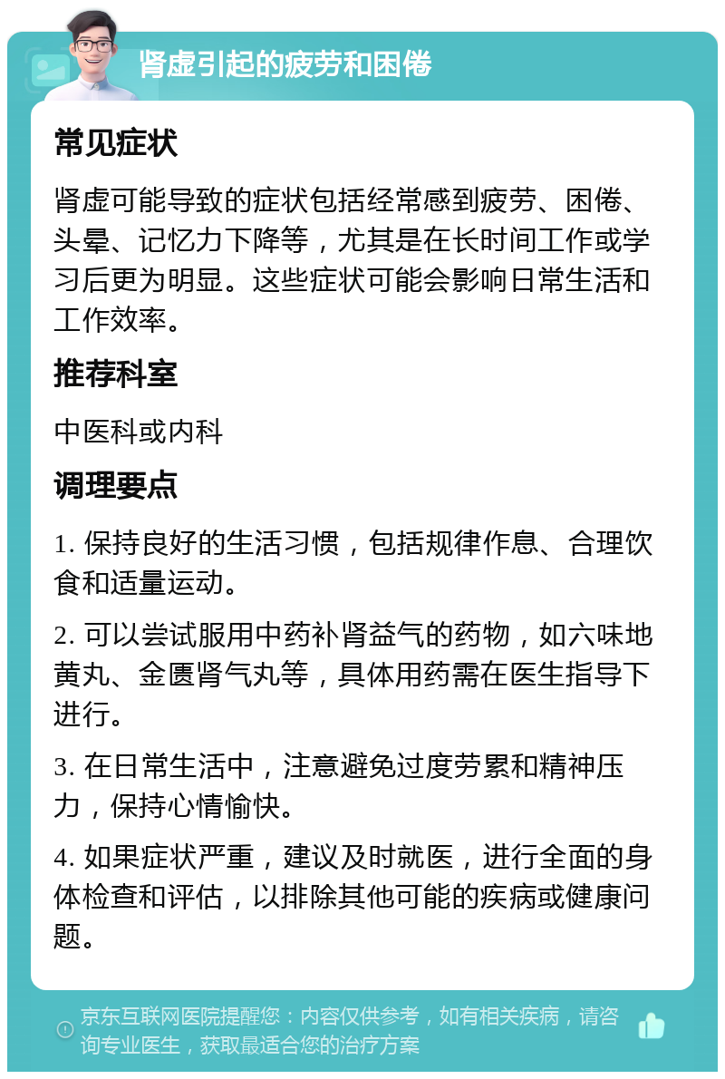 肾虚引起的疲劳和困倦 常见症状 肾虚可能导致的症状包括经常感到疲劳、困倦、头晕、记忆力下降等，尤其是在长时间工作或学习后更为明显。这些症状可能会影响日常生活和工作效率。 推荐科室 中医科或内科 调理要点 1. 保持良好的生活习惯，包括规律作息、合理饮食和适量运动。 2. 可以尝试服用中药补肾益气的药物，如六味地黄丸、金匮肾气丸等，具体用药需在医生指导下进行。 3. 在日常生活中，注意避免过度劳累和精神压力，保持心情愉快。 4. 如果症状严重，建议及时就医，进行全面的身体检查和评估，以排除其他可能的疾病或健康问题。