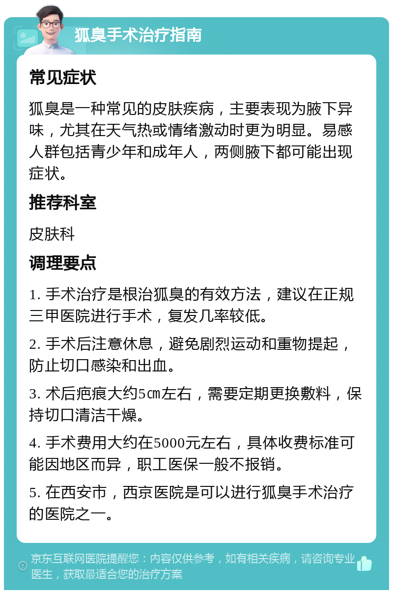 狐臭手术治疗指南 常见症状 狐臭是一种常见的皮肤疾病，主要表现为腋下异味，尤其在天气热或情绪激动时更为明显。易感人群包括青少年和成年人，两侧腋下都可能出现症状。 推荐科室 皮肤科 调理要点 1. 手术治疗是根治狐臭的有效方法，建议在正规三甲医院进行手术，复发几率较低。 2. 手术后注意休息，避免剧烈运动和重物提起，防止切口感染和出血。 3. 术后疤痕大约5㎝左右，需要定期更换敷料，保持切口清洁干燥。 4. 手术费用大约在5000元左右，具体收费标准可能因地区而异，职工医保一般不报销。 5. 在西安市，西京医院是可以进行狐臭手术治疗的医院之一。