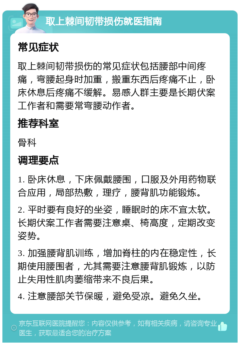 取上棘间韧带损伤就医指南 常见症状 取上棘间韧带损伤的常见症状包括腰部中间疼痛，弯腰起身时加重，搬重东西后疼痛不止，卧床休息后疼痛不缓解。易感人群主要是长期伏案工作者和需要常弯腰动作者。 推荐科室 骨科 调理要点 1. 卧床休息，下床佩戴腰围，口服及外用药物联合应用，局部热敷，理疗，腰背肌功能锻炼。 2. 平时要有良好的坐姿，睡眠时的床不宜太软。长期伏案工作者需要注意桌、椅高度，定期改变姿势。 3. 加强腰背肌训练，增加脊柱的内在稳定性，长期使用腰围者，尤其需要注意腰背肌锻炼，以防止失用性肌肉萎缩带来不良后果。 4. 注意腰部关节保暖，避免受凉。避免久坐。