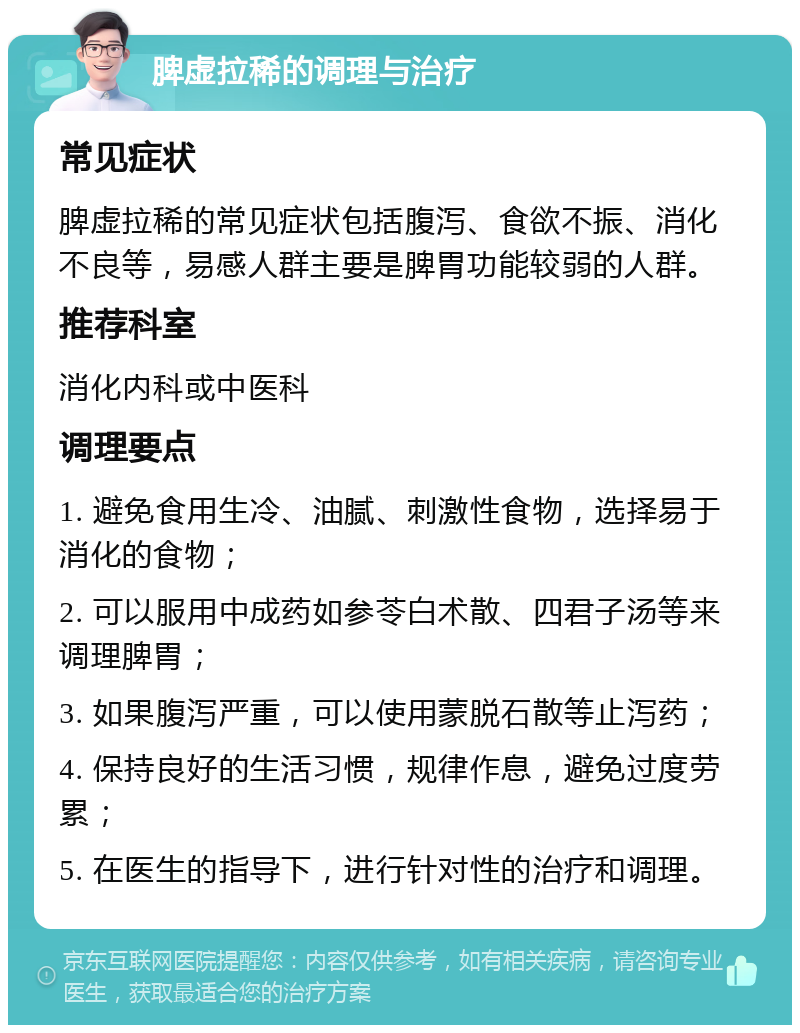 脾虚拉稀的调理与治疗 常见症状 脾虚拉稀的常见症状包括腹泻、食欲不振、消化不良等，易感人群主要是脾胃功能较弱的人群。 推荐科室 消化内科或中医科 调理要点 1. 避免食用生冷、油腻、刺激性食物，选择易于消化的食物； 2. 可以服用中成药如参苓白术散、四君子汤等来调理脾胃； 3. 如果腹泻严重，可以使用蒙脱石散等止泻药； 4. 保持良好的生活习惯，规律作息，避免过度劳累； 5. 在医生的指导下，进行针对性的治疗和调理。