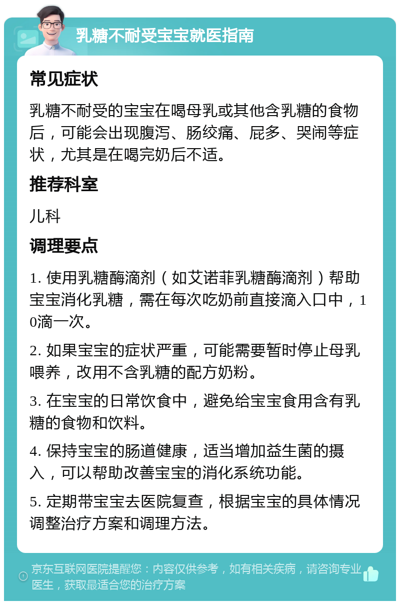 乳糖不耐受宝宝就医指南 常见症状 乳糖不耐受的宝宝在喝母乳或其他含乳糖的食物后，可能会出现腹泻、肠绞痛、屁多、哭闹等症状，尤其是在喝完奶后不适。 推荐科室 儿科 调理要点 1. 使用乳糖酶滴剂（如艾诺菲乳糖酶滴剂）帮助宝宝消化乳糖，需在每次吃奶前直接滴入口中，10滴一次。 2. 如果宝宝的症状严重，可能需要暂时停止母乳喂养，改用不含乳糖的配方奶粉。 3. 在宝宝的日常饮食中，避免给宝宝食用含有乳糖的食物和饮料。 4. 保持宝宝的肠道健康，适当增加益生菌的摄入，可以帮助改善宝宝的消化系统功能。 5. 定期带宝宝去医院复查，根据宝宝的具体情况调整治疗方案和调理方法。