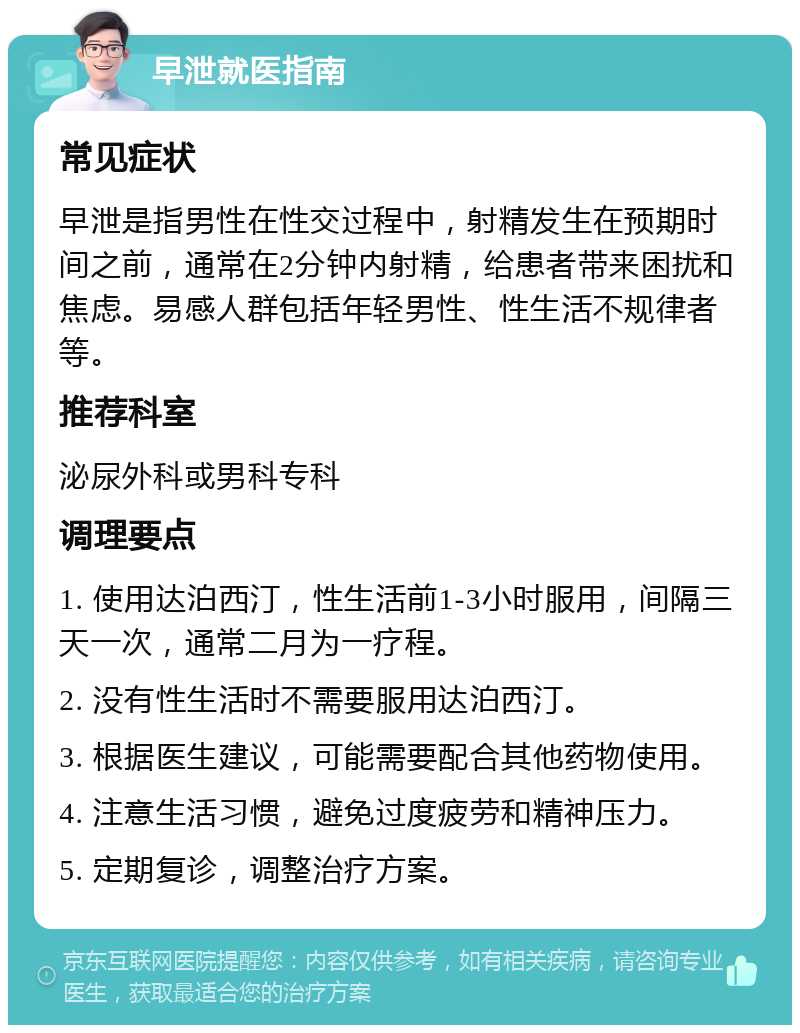 早泄就医指南 常见症状 早泄是指男性在性交过程中，射精发生在预期时间之前，通常在2分钟内射精，给患者带来困扰和焦虑。易感人群包括年轻男性、性生活不规律者等。 推荐科室 泌尿外科或男科专科 调理要点 1. 使用达泊西汀，性生活前1-3小时服用，间隔三天一次，通常二月为一疗程。 2. 没有性生活时不需要服用达泊西汀。 3. 根据医生建议，可能需要配合其他药物使用。 4. 注意生活习惯，避免过度疲劳和精神压力。 5. 定期复诊，调整治疗方案。