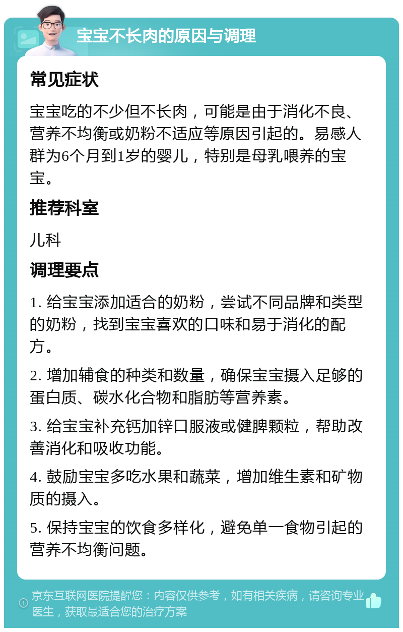 宝宝不长肉的原因与调理 常见症状 宝宝吃的不少但不长肉，可能是由于消化不良、营养不均衡或奶粉不适应等原因引起的。易感人群为6个月到1岁的婴儿，特别是母乳喂养的宝宝。 推荐科室 儿科 调理要点 1. 给宝宝添加适合的奶粉，尝试不同品牌和类型的奶粉，找到宝宝喜欢的口味和易于消化的配方。 2. 增加辅食的种类和数量，确保宝宝摄入足够的蛋白质、碳水化合物和脂肪等营养素。 3. 给宝宝补充钙加锌口服液或健脾颗粒，帮助改善消化和吸收功能。 4. 鼓励宝宝多吃水果和蔬菜，增加维生素和矿物质的摄入。 5. 保持宝宝的饮食多样化，避免单一食物引起的营养不均衡问题。