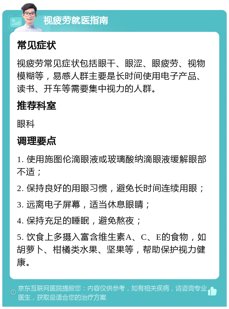 视疲劳就医指南 常见症状 视疲劳常见症状包括眼干、眼涩、眼疲劳、视物模糊等，易感人群主要是长时间使用电子产品、读书、开车等需要集中视力的人群。 推荐科室 眼科 调理要点 1. 使用施图伦滴眼液或玻璃酸纳滴眼液缓解眼部不适； 2. 保持良好的用眼习惯，避免长时间连续用眼； 3. 远离电子屏幕，适当休息眼睛； 4. 保持充足的睡眠，避免熬夜； 5. 饮食上多摄入富含维生素A、C、E的食物，如胡萝卜、柑橘类水果、坚果等，帮助保护视力健康。