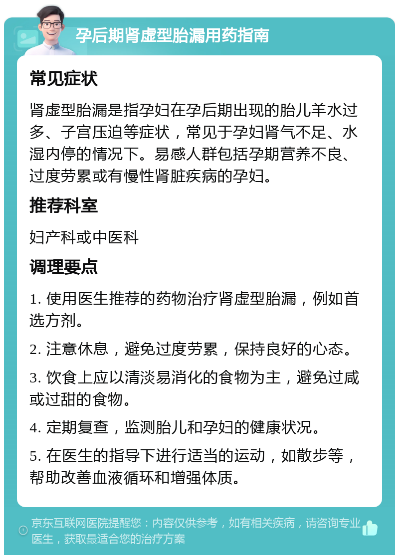 孕后期肾虚型胎漏用药指南 常见症状 肾虚型胎漏是指孕妇在孕后期出现的胎儿羊水过多、子宫压迫等症状，常见于孕妇肾气不足、水湿内停的情况下。易感人群包括孕期营养不良、过度劳累或有慢性肾脏疾病的孕妇。 推荐科室 妇产科或中医科 调理要点 1. 使用医生推荐的药物治疗肾虚型胎漏，例如首选方剂。 2. 注意休息，避免过度劳累，保持良好的心态。 3. 饮食上应以清淡易消化的食物为主，避免过咸或过甜的食物。 4. 定期复查，监测胎儿和孕妇的健康状况。 5. 在医生的指导下进行适当的运动，如散步等，帮助改善血液循环和增强体质。