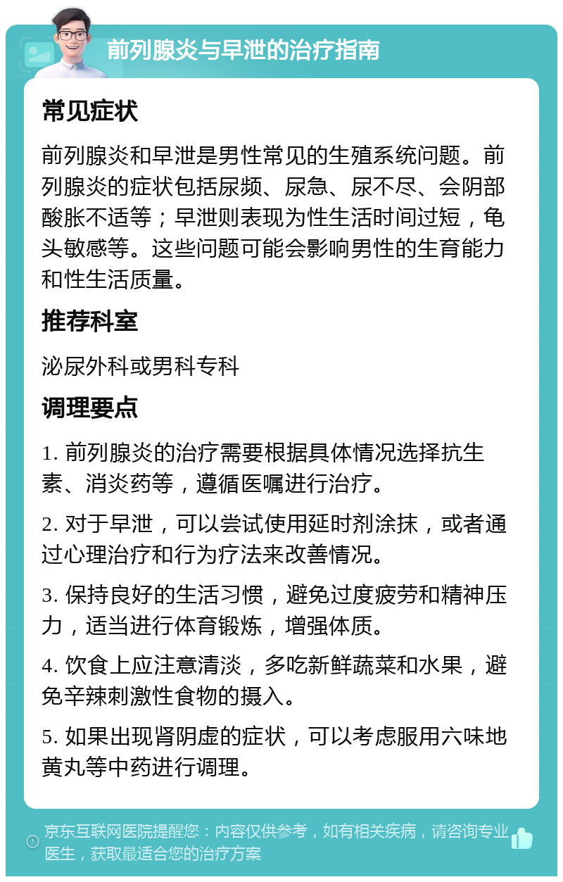 前列腺炎与早泄的治疗指南 常见症状 前列腺炎和早泄是男性常见的生殖系统问题。前列腺炎的症状包括尿频、尿急、尿不尽、会阴部酸胀不适等；早泄则表现为性生活时间过短，龟头敏感等。这些问题可能会影响男性的生育能力和性生活质量。 推荐科室 泌尿外科或男科专科 调理要点 1. 前列腺炎的治疗需要根据具体情况选择抗生素、消炎药等，遵循医嘱进行治疗。 2. 对于早泄，可以尝试使用延时剂涂抹，或者通过心理治疗和行为疗法来改善情况。 3. 保持良好的生活习惯，避免过度疲劳和精神压力，适当进行体育锻炼，增强体质。 4. 饮食上应注意清淡，多吃新鲜蔬菜和水果，避免辛辣刺激性食物的摄入。 5. 如果出现肾阴虚的症状，可以考虑服用六味地黄丸等中药进行调理。