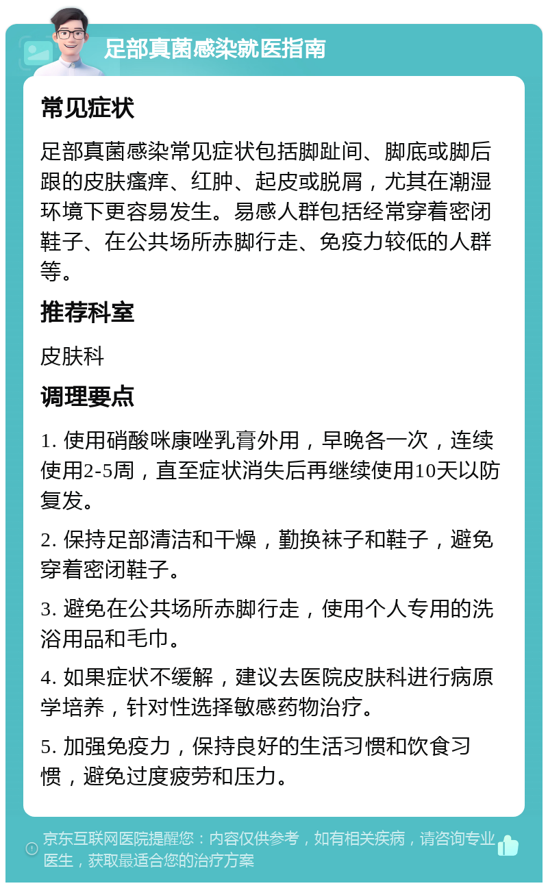 足部真菌感染就医指南 常见症状 足部真菌感染常见症状包括脚趾间、脚底或脚后跟的皮肤瘙痒、红肿、起皮或脱屑，尤其在潮湿环境下更容易发生。易感人群包括经常穿着密闭鞋子、在公共场所赤脚行走、免疫力较低的人群等。 推荐科室 皮肤科 调理要点 1. 使用硝酸咪康唑乳膏外用，早晚各一次，连续使用2-5周，直至症状消失后再继续使用10天以防复发。 2. 保持足部清洁和干燥，勤换袜子和鞋子，避免穿着密闭鞋子。 3. 避免在公共场所赤脚行走，使用个人专用的洗浴用品和毛巾。 4. 如果症状不缓解，建议去医院皮肤科进行病原学培养，针对性选择敏感药物治疗。 5. 加强免疫力，保持良好的生活习惯和饮食习惯，避免过度疲劳和压力。