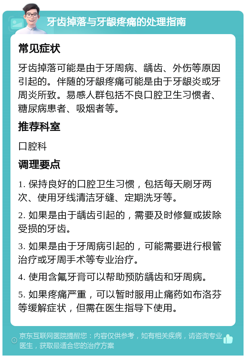 牙齿掉落与牙龈疼痛的处理指南 常见症状 牙齿掉落可能是由于牙周病、龋齿、外伤等原因引起的。伴随的牙龈疼痛可能是由于牙龈炎或牙周炎所致。易感人群包括不良口腔卫生习惯者、糖尿病患者、吸烟者等。 推荐科室 口腔科 调理要点 1. 保持良好的口腔卫生习惯，包括每天刷牙两次、使用牙线清洁牙缝、定期洗牙等。 2. 如果是由于龋齿引起的，需要及时修复或拔除受损的牙齿。 3. 如果是由于牙周病引起的，可能需要进行根管治疗或牙周手术等专业治疗。 4. 使用含氟牙膏可以帮助预防龋齿和牙周病。 5. 如果疼痛严重，可以暂时服用止痛药如布洛芬等缓解症状，但需在医生指导下使用。