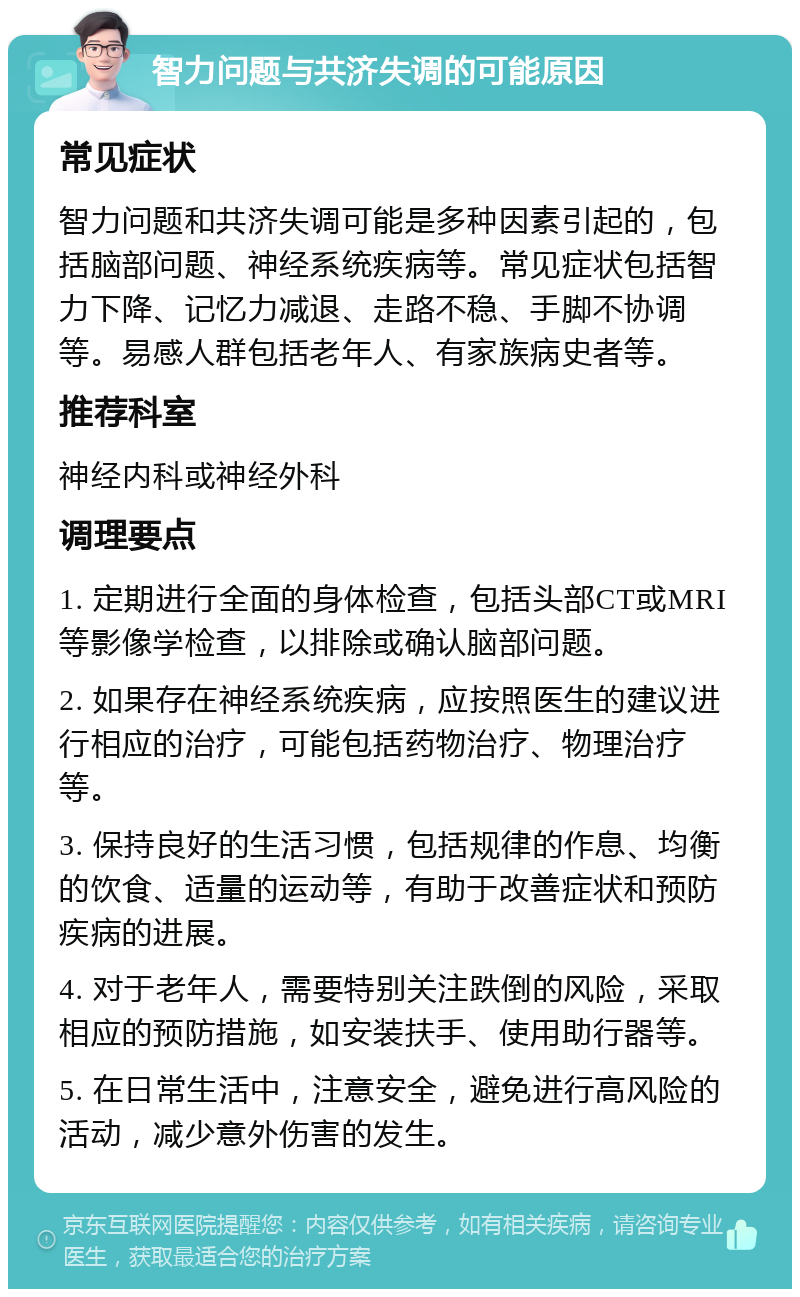 智力问题与共济失调的可能原因 常见症状 智力问题和共济失调可能是多种因素引起的，包括脑部问题、神经系统疾病等。常见症状包括智力下降、记忆力减退、走路不稳、手脚不协调等。易感人群包括老年人、有家族病史者等。 推荐科室 神经内科或神经外科 调理要点 1. 定期进行全面的身体检查，包括头部CT或MRI等影像学检查，以排除或确认脑部问题。 2. 如果存在神经系统疾病，应按照医生的建议进行相应的治疗，可能包括药物治疗、物理治疗等。 3. 保持良好的生活习惯，包括规律的作息、均衡的饮食、适量的运动等，有助于改善症状和预防疾病的进展。 4. 对于老年人，需要特别关注跌倒的风险，采取相应的预防措施，如安装扶手、使用助行器等。 5. 在日常生活中，注意安全，避免进行高风险的活动，减少意外伤害的发生。