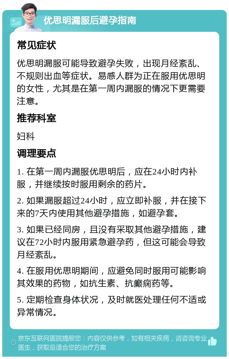 优思明漏服后避孕指南 常见症状 优思明漏服可能导致避孕失败，出现月经紊乱、不规则出血等症状。易感人群为正在服用优思明的女性，尤其是在第一周内漏服的情况下更需要注意。 推荐科室 妇科 调理要点 1. 在第一周内漏服优思明后，应在24小时内补服，并继续按时服用剩余的药片。 2. 如果漏服超过24小时，应立即补服，并在接下来的7天内使用其他避孕措施，如避孕套。 3. 如果已经同房，且没有采取其他避孕措施，建议在72小时内服用紧急避孕药，但这可能会导致月经紊乱。 4. 在服用优思明期间，应避免同时服用可能影响其效果的药物，如抗生素、抗癫痫药等。 5. 定期检查身体状况，及时就医处理任何不适或异常情况。