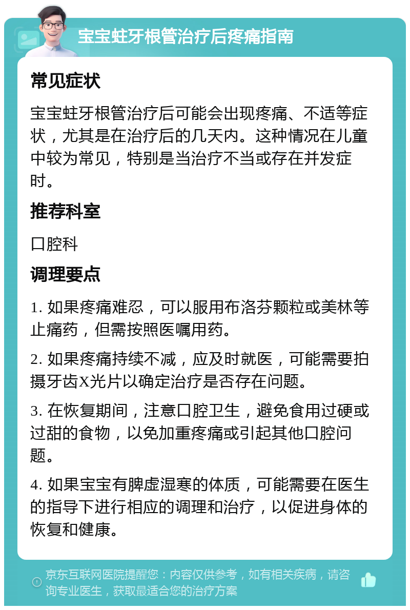 宝宝蛀牙根管治疗后疼痛指南 常见症状 宝宝蛀牙根管治疗后可能会出现疼痛、不适等症状，尤其是在治疗后的几天内。这种情况在儿童中较为常见，特别是当治疗不当或存在并发症时。 推荐科室 口腔科 调理要点 1. 如果疼痛难忍，可以服用布洛芬颗粒或美林等止痛药，但需按照医嘱用药。 2. 如果疼痛持续不减，应及时就医，可能需要拍摄牙齿X光片以确定治疗是否存在问题。 3. 在恢复期间，注意口腔卫生，避免食用过硬或过甜的食物，以免加重疼痛或引起其他口腔问题。 4. 如果宝宝有脾虚湿寒的体质，可能需要在医生的指导下进行相应的调理和治疗，以促进身体的恢复和健康。