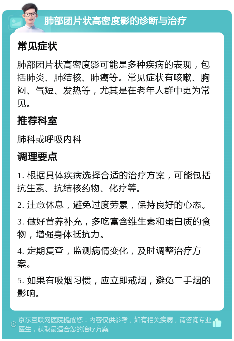 肺部团片状高密度影的诊断与治疗 常见症状 肺部团片状高密度影可能是多种疾病的表现，包括肺炎、肺结核、肺癌等。常见症状有咳嗽、胸闷、气短、发热等，尤其是在老年人群中更为常见。 推荐科室 肺科或呼吸内科 调理要点 1. 根据具体疾病选择合适的治疗方案，可能包括抗生素、抗结核药物、化疗等。 2. 注意休息，避免过度劳累，保持良好的心态。 3. 做好营养补充，多吃富含维生素和蛋白质的食物，增强身体抵抗力。 4. 定期复查，监测病情变化，及时调整治疗方案。 5. 如果有吸烟习惯，应立即戒烟，避免二手烟的影响。