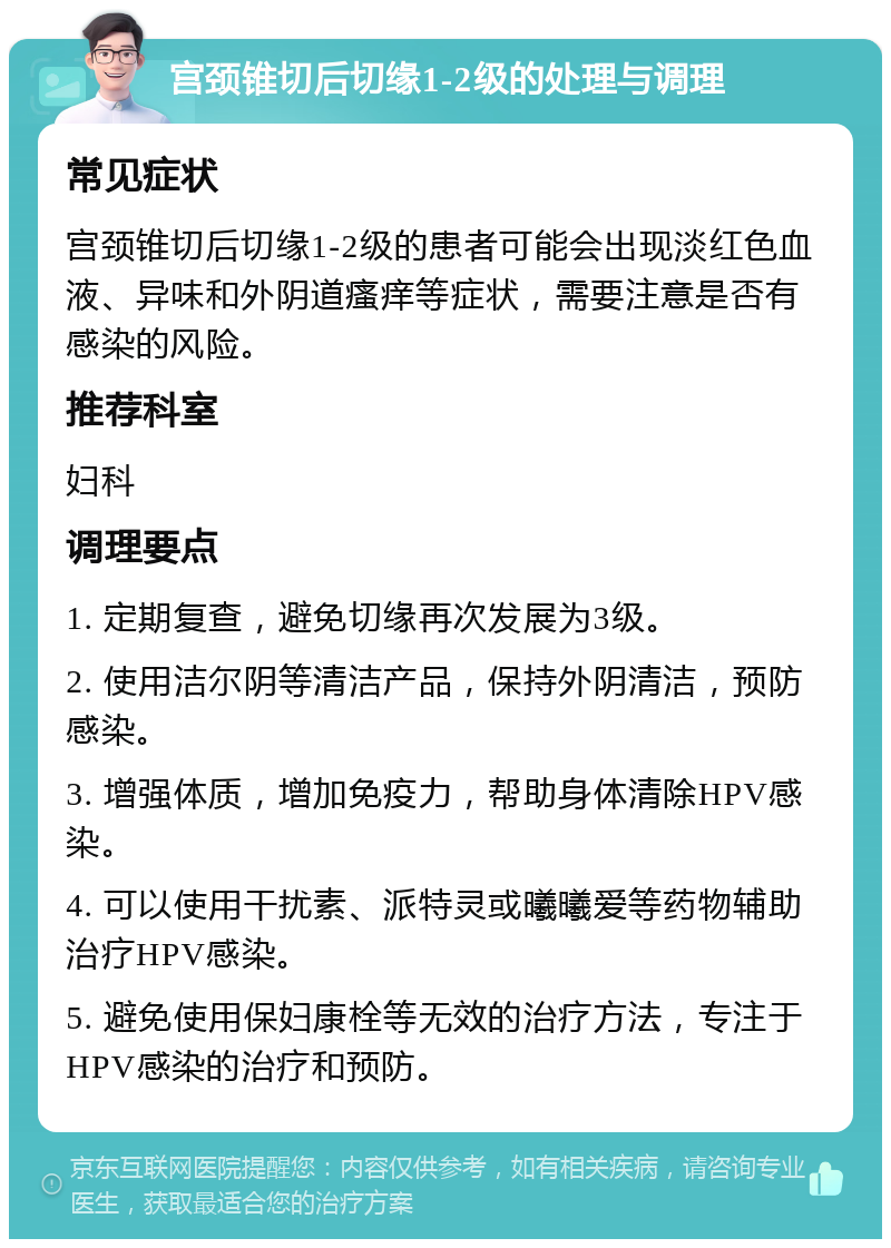 宫颈锥切后切缘1-2级的处理与调理 常见症状 宫颈锥切后切缘1-2级的患者可能会出现淡红色血液、异味和外阴道瘙痒等症状，需要注意是否有感染的风险。 推荐科室 妇科 调理要点 1. 定期复查，避免切缘再次发展为3级。 2. 使用洁尔阴等清洁产品，保持外阴清洁，预防感染。 3. 增强体质，增加免疫力，帮助身体清除HPV感染。 4. 可以使用干扰素、派特灵或曦曦爱等药物辅助治疗HPV感染。 5. 避免使用保妇康栓等无效的治疗方法，专注于HPV感染的治疗和预防。