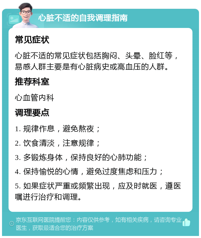 心脏不适的自我调理指南 常见症状 心脏不适的常见症状包括胸闷、头晕、脸红等，易感人群主要是有心脏病史或高血压的人群。 推荐科室 心血管内科 调理要点 1. 规律作息，避免熬夜； 2. 饮食清淡，注意规律； 3. 多锻炼身体，保持良好的心肺功能； 4. 保持愉悦的心情，避免过度焦虑和压力； 5. 如果症状严重或频繁出现，应及时就医，遵医嘱进行治疗和调理。