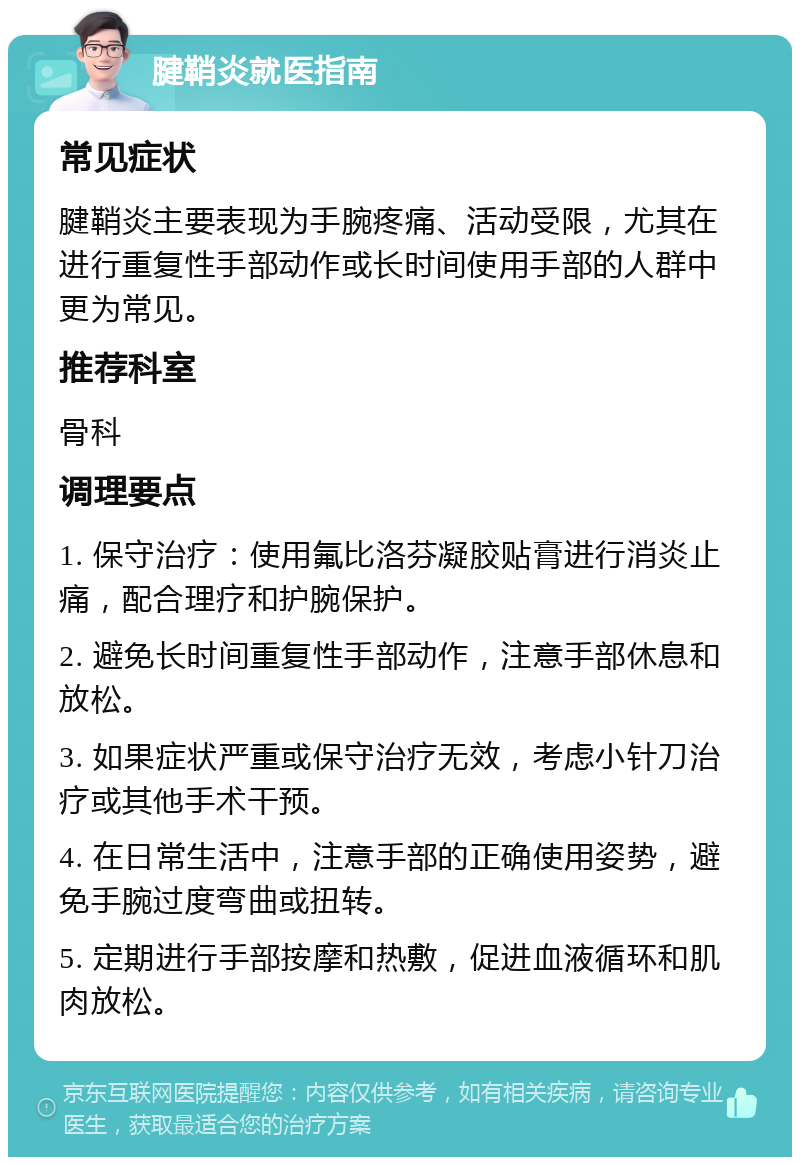 腱鞘炎就医指南 常见症状 腱鞘炎主要表现为手腕疼痛、活动受限，尤其在进行重复性手部动作或长时间使用手部的人群中更为常见。 推荐科室 骨科 调理要点 1. 保守治疗：使用氟比洛芬凝胶贴膏进行消炎止痛，配合理疗和护腕保护。 2. 避免长时间重复性手部动作，注意手部休息和放松。 3. 如果症状严重或保守治疗无效，考虑小针刀治疗或其他手术干预。 4. 在日常生活中，注意手部的正确使用姿势，避免手腕过度弯曲或扭转。 5. 定期进行手部按摩和热敷，促进血液循环和肌肉放松。