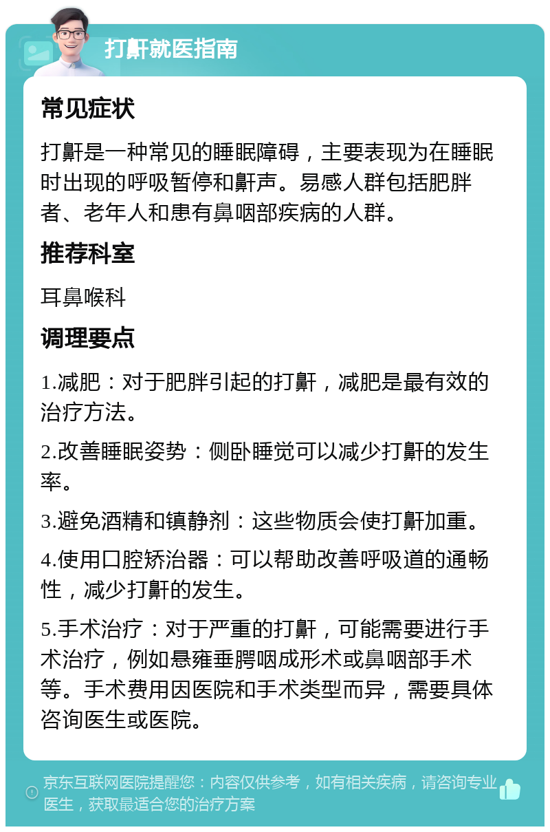 打鼾就医指南 常见症状 打鼾是一种常见的睡眠障碍，主要表现为在睡眠时出现的呼吸暂停和鼾声。易感人群包括肥胖者、老年人和患有鼻咽部疾病的人群。 推荐科室 耳鼻喉科 调理要点 1.减肥：对于肥胖引起的打鼾，减肥是最有效的治疗方法。 2.改善睡眠姿势：侧卧睡觉可以减少打鼾的发生率。 3.避免酒精和镇静剂：这些物质会使打鼾加重。 4.使用口腔矫治器：可以帮助改善呼吸道的通畅性，减少打鼾的发生。 5.手术治疗：对于严重的打鼾，可能需要进行手术治疗，例如悬雍垂腭咽成形术或鼻咽部手术等。手术费用因医院和手术类型而异，需要具体咨询医生或医院。