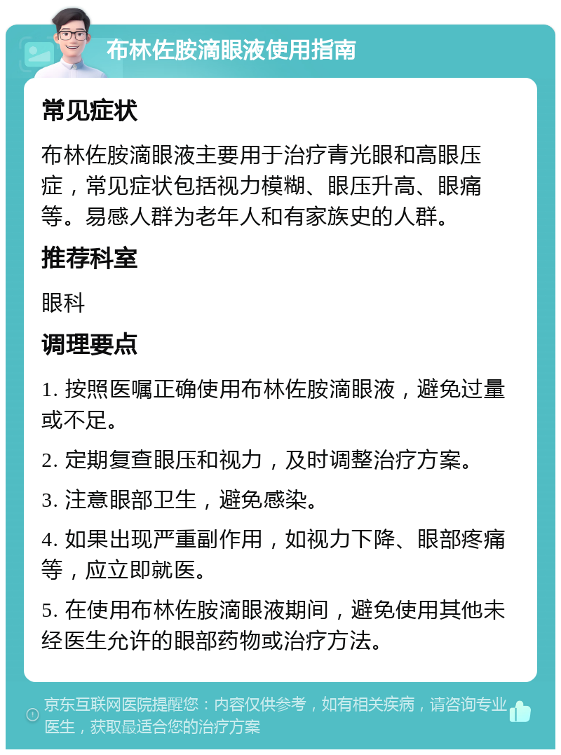 布林佐胺滴眼液使用指南 常见症状 布林佐胺滴眼液主要用于治疗青光眼和高眼压症，常见症状包括视力模糊、眼压升高、眼痛等。易感人群为老年人和有家族史的人群。 推荐科室 眼科 调理要点 1. 按照医嘱正确使用布林佐胺滴眼液，避免过量或不足。 2. 定期复查眼压和视力，及时调整治疗方案。 3. 注意眼部卫生，避免感染。 4. 如果出现严重副作用，如视力下降、眼部疼痛等，应立即就医。 5. 在使用布林佐胺滴眼液期间，避免使用其他未经医生允许的眼部药物或治疗方法。