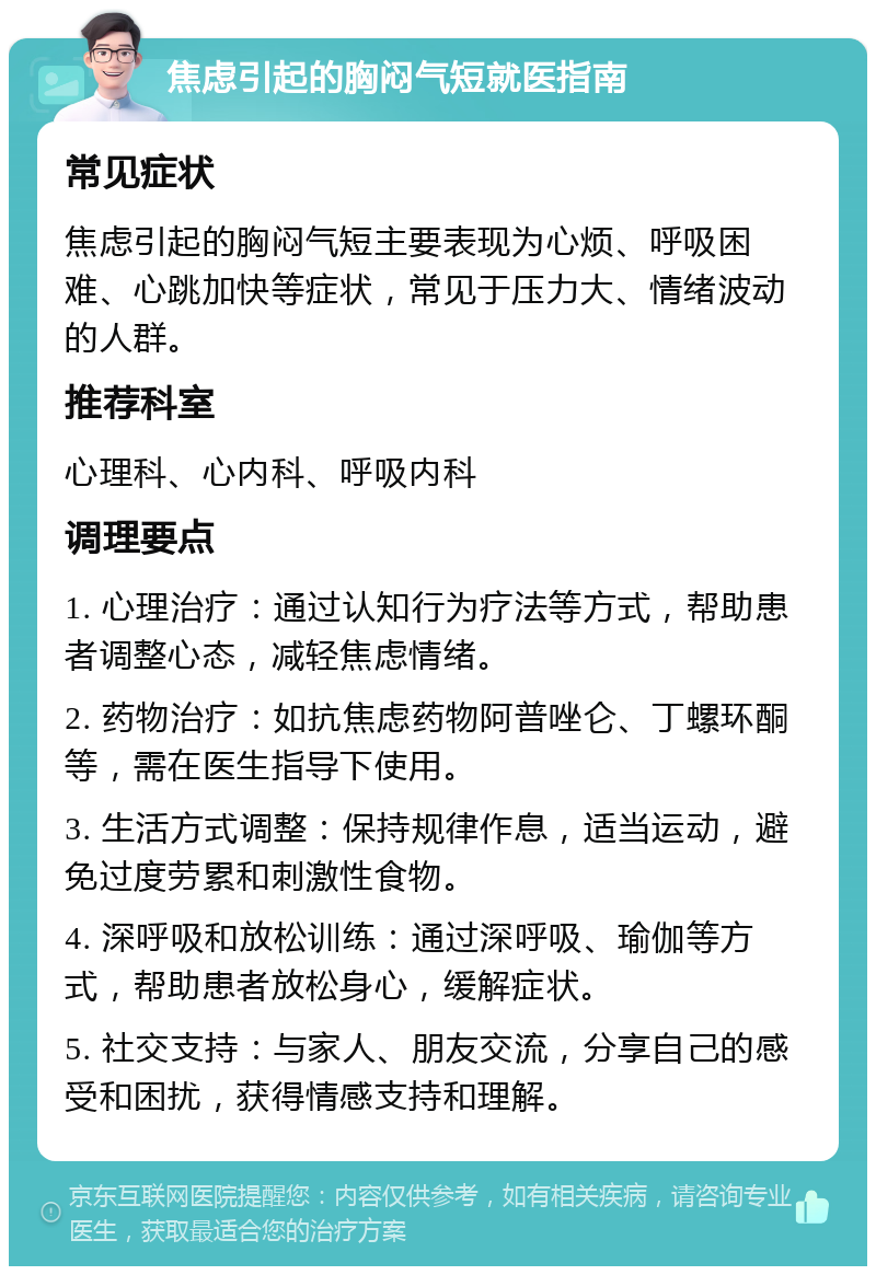 焦虑引起的胸闷气短就医指南 常见症状 焦虑引起的胸闷气短主要表现为心烦、呼吸困难、心跳加快等症状，常见于压力大、情绪波动的人群。 推荐科室 心理科、心内科、呼吸内科 调理要点 1. 心理治疗：通过认知行为疗法等方式，帮助患者调整心态，减轻焦虑情绪。 2. 药物治疗：如抗焦虑药物阿普唑仑、丁螺环酮等，需在医生指导下使用。 3. 生活方式调整：保持规律作息，适当运动，避免过度劳累和刺激性食物。 4. 深呼吸和放松训练：通过深呼吸、瑜伽等方式，帮助患者放松身心，缓解症状。 5. 社交支持：与家人、朋友交流，分享自己的感受和困扰，获得情感支持和理解。