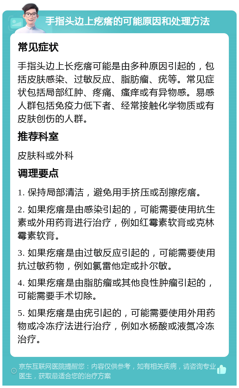 手指头边上疙瘩的可能原因和处理方法 常见症状 手指头边上长疙瘩可能是由多种原因引起的，包括皮肤感染、过敏反应、脂肪瘤、疣等。常见症状包括局部红肿、疼痛、瘙痒或有异物感。易感人群包括免疫力低下者、经常接触化学物质或有皮肤创伤的人群。 推荐科室 皮肤科或外科 调理要点 1. 保持局部清洁，避免用手挤压或刮擦疙瘩。 2. 如果疙瘩是由感染引起的，可能需要使用抗生素或外用药膏进行治疗，例如红霉素软膏或克林霉素软膏。 3. 如果疙瘩是由过敏反应引起的，可能需要使用抗过敏药物，例如氯雷他定或扑尔敏。 4. 如果疙瘩是由脂肪瘤或其他良性肿瘤引起的，可能需要手术切除。 5. 如果疙瘩是由疣引起的，可能需要使用外用药物或冷冻疗法进行治疗，例如水杨酸或液氮冷冻治疗。