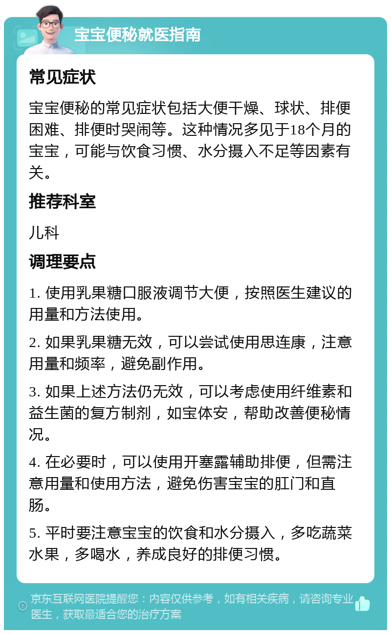 宝宝便秘就医指南 常见症状 宝宝便秘的常见症状包括大便干燥、球状、排便困难、排便时哭闹等。这种情况多见于18个月的宝宝，可能与饮食习惯、水分摄入不足等因素有关。 推荐科室 儿科 调理要点 1. 使用乳果糖口服液调节大便，按照医生建议的用量和方法使用。 2. 如果乳果糖无效，可以尝试使用思连康，注意用量和频率，避免副作用。 3. 如果上述方法仍无效，可以考虑使用纤维素和益生菌的复方制剂，如宝体安，帮助改善便秘情况。 4. 在必要时，可以使用开塞露辅助排便，但需注意用量和使用方法，避免伤害宝宝的肛门和直肠。 5. 平时要注意宝宝的饮食和水分摄入，多吃蔬菜水果，多喝水，养成良好的排便习惯。