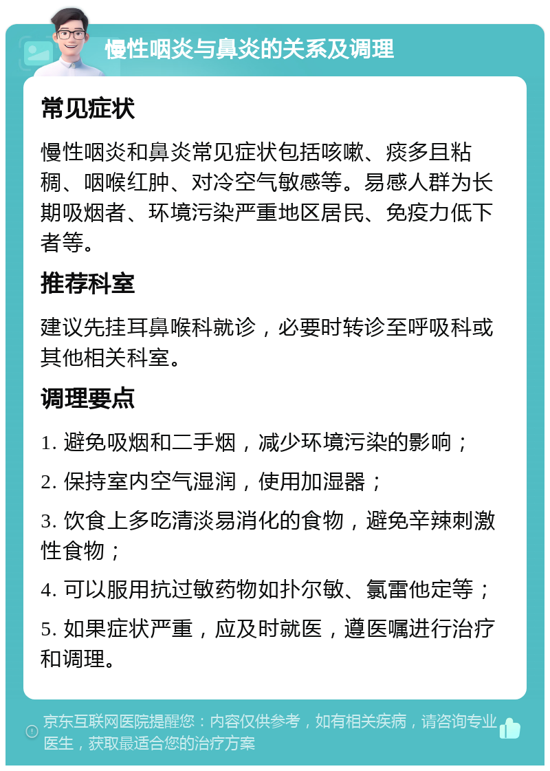 慢性咽炎与鼻炎的关系及调理 常见症状 慢性咽炎和鼻炎常见症状包括咳嗽、痰多且粘稠、咽喉红肿、对冷空气敏感等。易感人群为长期吸烟者、环境污染严重地区居民、免疫力低下者等。 推荐科室 建议先挂耳鼻喉科就诊，必要时转诊至呼吸科或其他相关科室。 调理要点 1. 避免吸烟和二手烟，减少环境污染的影响； 2. 保持室内空气湿润，使用加湿器； 3. 饮食上多吃清淡易消化的食物，避免辛辣刺激性食物； 4. 可以服用抗过敏药物如扑尔敏、氯雷他定等； 5. 如果症状严重，应及时就医，遵医嘱进行治疗和调理。