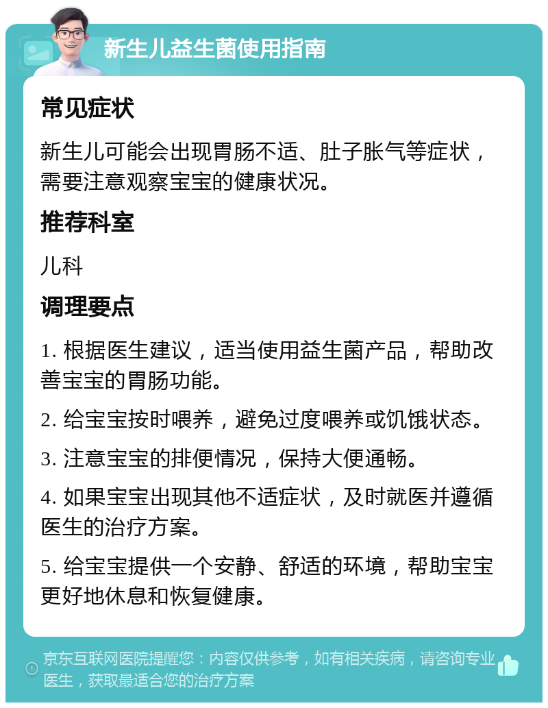 新生儿益生菌使用指南 常见症状 新生儿可能会出现胃肠不适、肚子胀气等症状，需要注意观察宝宝的健康状况。 推荐科室 儿科 调理要点 1. 根据医生建议，适当使用益生菌产品，帮助改善宝宝的胃肠功能。 2. 给宝宝按时喂养，避免过度喂养或饥饿状态。 3. 注意宝宝的排便情况，保持大便通畅。 4. 如果宝宝出现其他不适症状，及时就医并遵循医生的治疗方案。 5. 给宝宝提供一个安静、舒适的环境，帮助宝宝更好地休息和恢复健康。