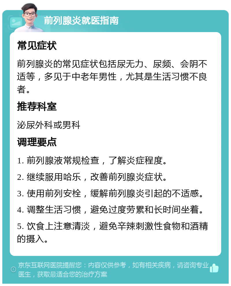 前列腺炎就医指南 常见症状 前列腺炎的常见症状包括尿无力、尿频、会阴不适等，多见于中老年男性，尤其是生活习惯不良者。 推荐科室 泌尿外科或男科 调理要点 1. 前列腺液常规检查，了解炎症程度。 2. 继续服用哈乐，改善前列腺炎症状。 3. 使用前列安栓，缓解前列腺炎引起的不适感。 4. 调整生活习惯，避免过度劳累和长时间坐着。 5. 饮食上注意清淡，避免辛辣刺激性食物和酒精的摄入。