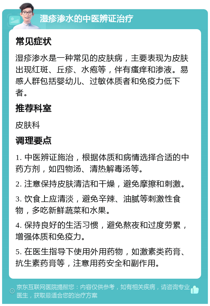 湿疹渗水的中医辨证治疗 常见症状 湿疹渗水是一种常见的皮肤病，主要表现为皮肤出现红斑、丘疹、水疱等，伴有瘙痒和渗液。易感人群包括婴幼儿、过敏体质者和免疫力低下者。 推荐科室 皮肤科 调理要点 1. 中医辨证施治，根据体质和病情选择合适的中药方剂，如四物汤、清热解毒汤等。 2. 注意保持皮肤清洁和干燥，避免摩擦和刺激。 3. 饮食上应清淡，避免辛辣、油腻等刺激性食物，多吃新鲜蔬菜和水果。 4. 保持良好的生活习惯，避免熬夜和过度劳累，增强体质和免疫力。 5. 在医生指导下使用外用药物，如激素类药膏、抗生素药膏等，注意用药安全和副作用。