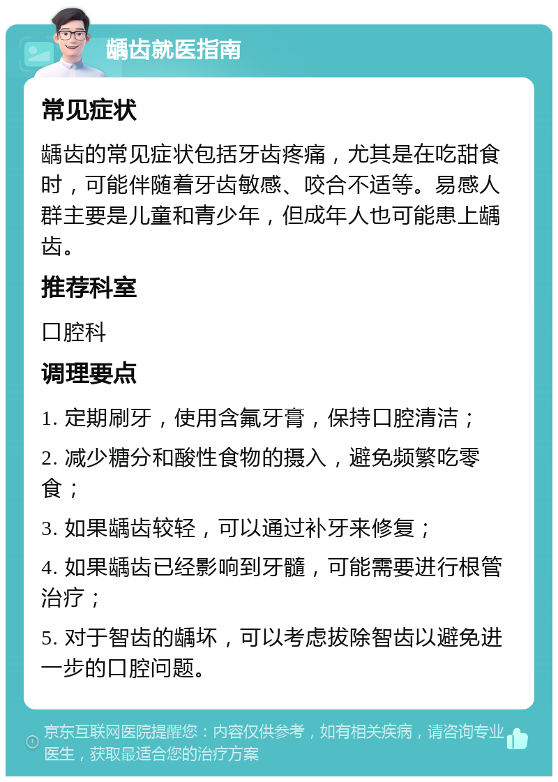 龋齿就医指南 常见症状 龋齿的常见症状包括牙齿疼痛，尤其是在吃甜食时，可能伴随着牙齿敏感、咬合不适等。易感人群主要是儿童和青少年，但成年人也可能患上龋齿。 推荐科室 口腔科 调理要点 1. 定期刷牙，使用含氟牙膏，保持口腔清洁； 2. 减少糖分和酸性食物的摄入，避免频繁吃零食； 3. 如果龋齿较轻，可以通过补牙来修复； 4. 如果龋齿已经影响到牙髓，可能需要进行根管治疗； 5. 对于智齿的龋坏，可以考虑拔除智齿以避免进一步的口腔问题。