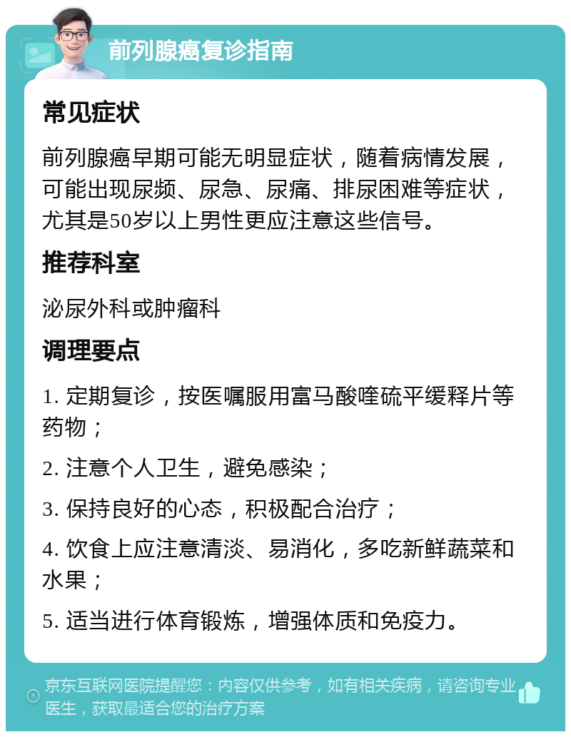 前列腺癌复诊指南 常见症状 前列腺癌早期可能无明显症状，随着病情发展，可能出现尿频、尿急、尿痛、排尿困难等症状，尤其是50岁以上男性更应注意这些信号。 推荐科室 泌尿外科或肿瘤科 调理要点 1. 定期复诊，按医嘱服用富马酸喹硫平缓释片等药物； 2. 注意个人卫生，避免感染； 3. 保持良好的心态，积极配合治疗； 4. 饮食上应注意清淡、易消化，多吃新鲜蔬菜和水果； 5. 适当进行体育锻炼，增强体质和免疫力。