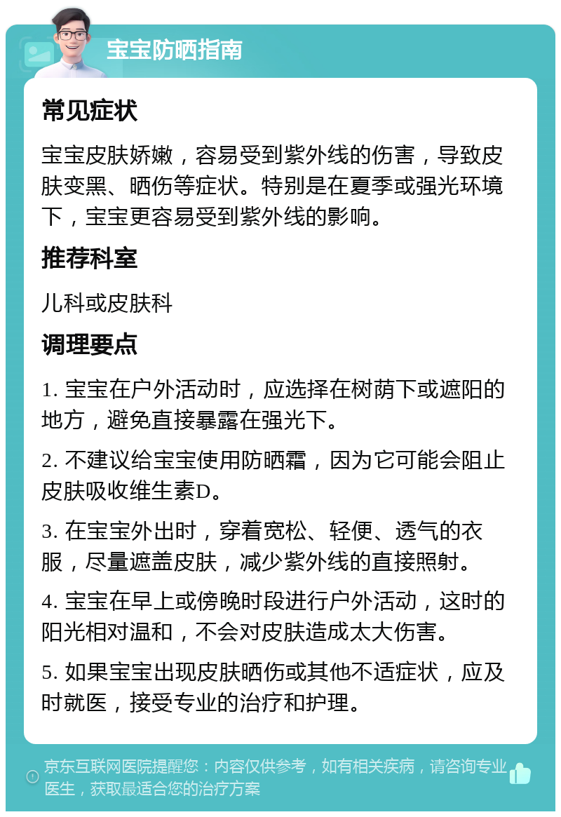 宝宝防晒指南 常见症状 宝宝皮肤娇嫩，容易受到紫外线的伤害，导致皮肤变黑、晒伤等症状。特别是在夏季或强光环境下，宝宝更容易受到紫外线的影响。 推荐科室 儿科或皮肤科 调理要点 1. 宝宝在户外活动时，应选择在树荫下或遮阳的地方，避免直接暴露在强光下。 2. 不建议给宝宝使用防晒霜，因为它可能会阻止皮肤吸收维生素D。 3. 在宝宝外出时，穿着宽松、轻便、透气的衣服，尽量遮盖皮肤，减少紫外线的直接照射。 4. 宝宝在早上或傍晚时段进行户外活动，这时的阳光相对温和，不会对皮肤造成太大伤害。 5. 如果宝宝出现皮肤晒伤或其他不适症状，应及时就医，接受专业的治疗和护理。