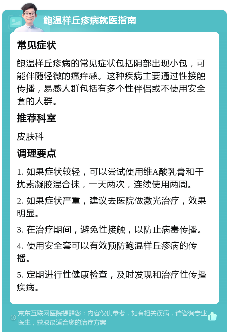 鲍温样丘疹病就医指南 常见症状 鲍温样丘疹病的常见症状包括阴部出现小包，可能伴随轻微的瘙痒感。这种疾病主要通过性接触传播，易感人群包括有多个性伴侣或不使用安全套的人群。 推荐科室 皮肤科 调理要点 1. 如果症状较轻，可以尝试使用维A酸乳膏和干扰素凝胶混合抹，一天两次，连续使用两周。 2. 如果症状严重，建议去医院做激光治疗，效果明显。 3. 在治疗期间，避免性接触，以防止病毒传播。 4. 使用安全套可以有效预防鲍温样丘疹病的传播。 5. 定期进行性健康检查，及时发现和治疗性传播疾病。