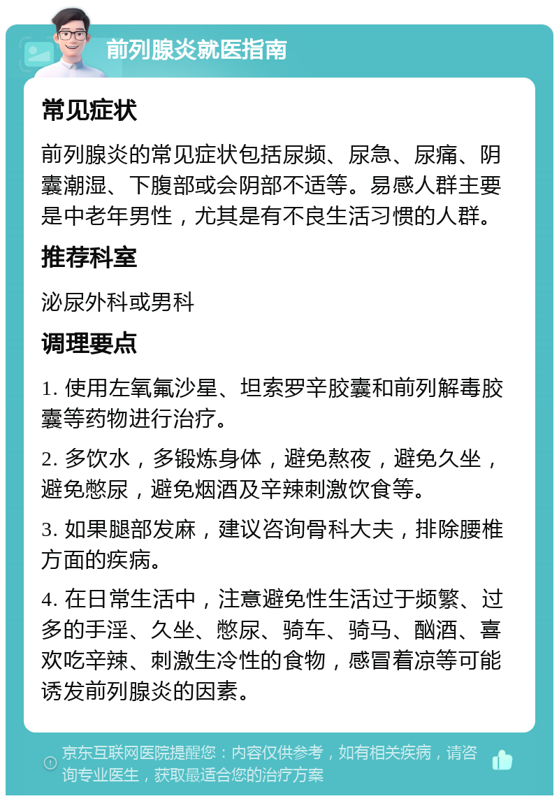 前列腺炎就医指南 常见症状 前列腺炎的常见症状包括尿频、尿急、尿痛、阴囊潮湿、下腹部或会阴部不适等。易感人群主要是中老年男性，尤其是有不良生活习惯的人群。 推荐科室 泌尿外科或男科 调理要点 1. 使用左氧氟沙星、坦索罗辛胶囊和前列解毒胶囊等药物进行治疗。 2. 多饮水，多锻炼身体，避免熬夜，避免久坐，避免憋尿，避免烟酒及辛辣刺激饮食等。 3. 如果腿部发麻，建议咨询骨科大夫，排除腰椎方面的疾病。 4. 在日常生活中，注意避免性生活过于频繁、过多的手淫、久坐、憋尿、骑车、骑马、酗酒、喜欢吃辛辣、刺激生冷性的食物，感冒着凉等可能诱发前列腺炎的因素。