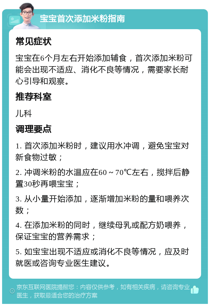 宝宝首次添加米粉指南 常见症状 宝宝在6个月左右开始添加辅食，首次添加米粉可能会出现不适应、消化不良等情况，需要家长耐心引导和观察。 推荐科室 儿科 调理要点 1. 首次添加米粉时，建议用水冲调，避免宝宝对新食物过敏； 2. 冲调米粉的水温应在60～70℃左右，搅拌后静置30秒再喂宝宝； 3. 从小量开始添加，逐渐增加米粉的量和喂养次数； 4. 在添加米粉的同时，继续母乳或配方奶喂养，保证宝宝的营养需求； 5. 如宝宝出现不适应或消化不良等情况，应及时就医或咨询专业医生建议。