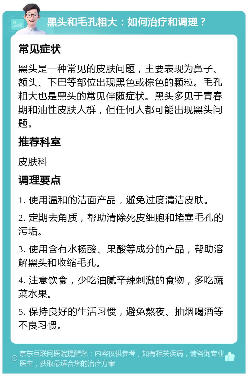 黑头和毛孔粗大：如何治疗和调理？ 常见症状 黑头是一种常见的皮肤问题，主要表现为鼻子、额头、下巴等部位出现黑色或棕色的颗粒。毛孔粗大也是黑头的常见伴随症状。黑头多见于青春期和油性皮肤人群，但任何人都可能出现黑头问题。 推荐科室 皮肤科 调理要点 1. 使用温和的洁面产品，避免过度清洁皮肤。 2. 定期去角质，帮助清除死皮细胞和堵塞毛孔的污垢。 3. 使用含有水杨酸、果酸等成分的产品，帮助溶解黑头和收缩毛孔。 4. 注意饮食，少吃油腻辛辣刺激的食物，多吃蔬菜水果。 5. 保持良好的生活习惯，避免熬夜、抽烟喝酒等不良习惯。