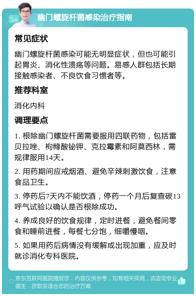 幽门螺旋杆菌感染治疗指南 常见症状 幽门螺旋杆菌感染可能无明显症状，但也可能引起胃炎、消化性溃疡等问题。易感人群包括长期接触感染者、不良饮食习惯者等。 推荐科室 消化内科 调理要点 1. 根除幽门螺旋杆菌需要服用四联药物，包括雷贝拉唑、枸橼酸铋钾、克拉霉素和阿莫西林，需规律服用14天。 2. 用药期间应戒烟酒、避免辛辣刺激饮食，注意食品卫生。 3. 停药后7天内不能饮酒，停药一个月后复查碳13呼气试验以确认是否根除成功。 4. 养成良好的饮食规律，定时进餐，避免餐间零食和睡前进餐，每餐七分饱，细嚼慢咽。 5. 如果用药后病情没有缓解或出现加重，应及时就诊消化专科医院。