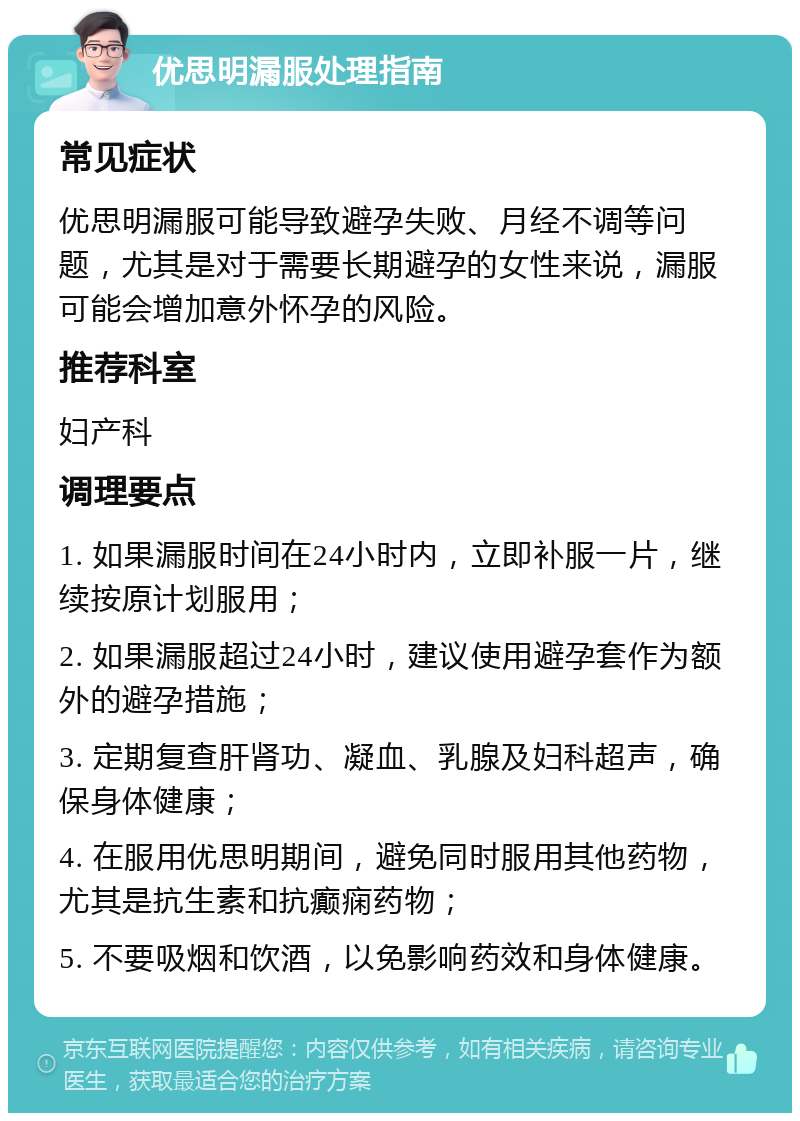 优思明漏服处理指南 常见症状 优思明漏服可能导致避孕失败、月经不调等问题，尤其是对于需要长期避孕的女性来说，漏服可能会增加意外怀孕的风险。 推荐科室 妇产科 调理要点 1. 如果漏服时间在24小时内，立即补服一片，继续按原计划服用； 2. 如果漏服超过24小时，建议使用避孕套作为额外的避孕措施； 3. 定期复查肝肾功、凝血、乳腺及妇科超声，确保身体健康； 4. 在服用优思明期间，避免同时服用其他药物，尤其是抗生素和抗癫痫药物； 5. 不要吸烟和饮酒，以免影响药效和身体健康。