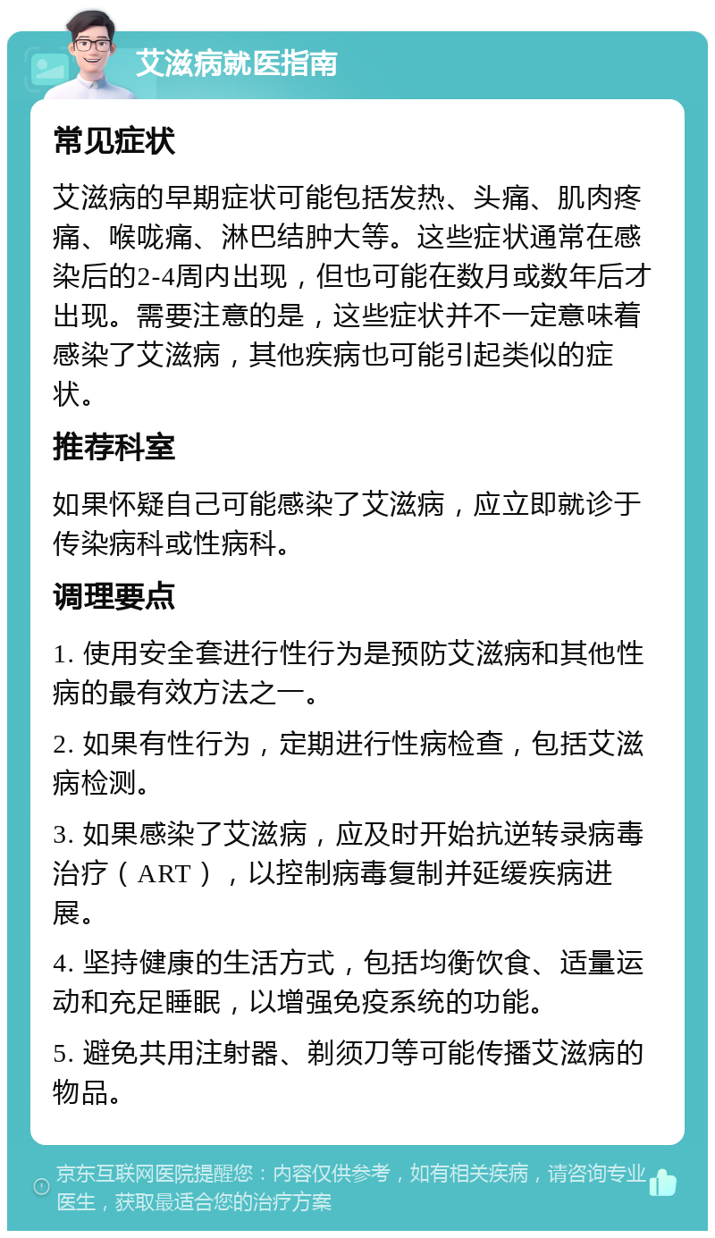 艾滋病就医指南 常见症状 艾滋病的早期症状可能包括发热、头痛、肌肉疼痛、喉咙痛、淋巴结肿大等。这些症状通常在感染后的2-4周内出现，但也可能在数月或数年后才出现。需要注意的是，这些症状并不一定意味着感染了艾滋病，其他疾病也可能引起类似的症状。 推荐科室 如果怀疑自己可能感染了艾滋病，应立即就诊于传染病科或性病科。 调理要点 1. 使用安全套进行性行为是预防艾滋病和其他性病的最有效方法之一。 2. 如果有性行为，定期进行性病检查，包括艾滋病检测。 3. 如果感染了艾滋病，应及时开始抗逆转录病毒治疗（ART），以控制病毒复制并延缓疾病进展。 4. 坚持健康的生活方式，包括均衡饮食、适量运动和充足睡眠，以增强免疫系统的功能。 5. 避免共用注射器、剃须刀等可能传播艾滋病的物品。