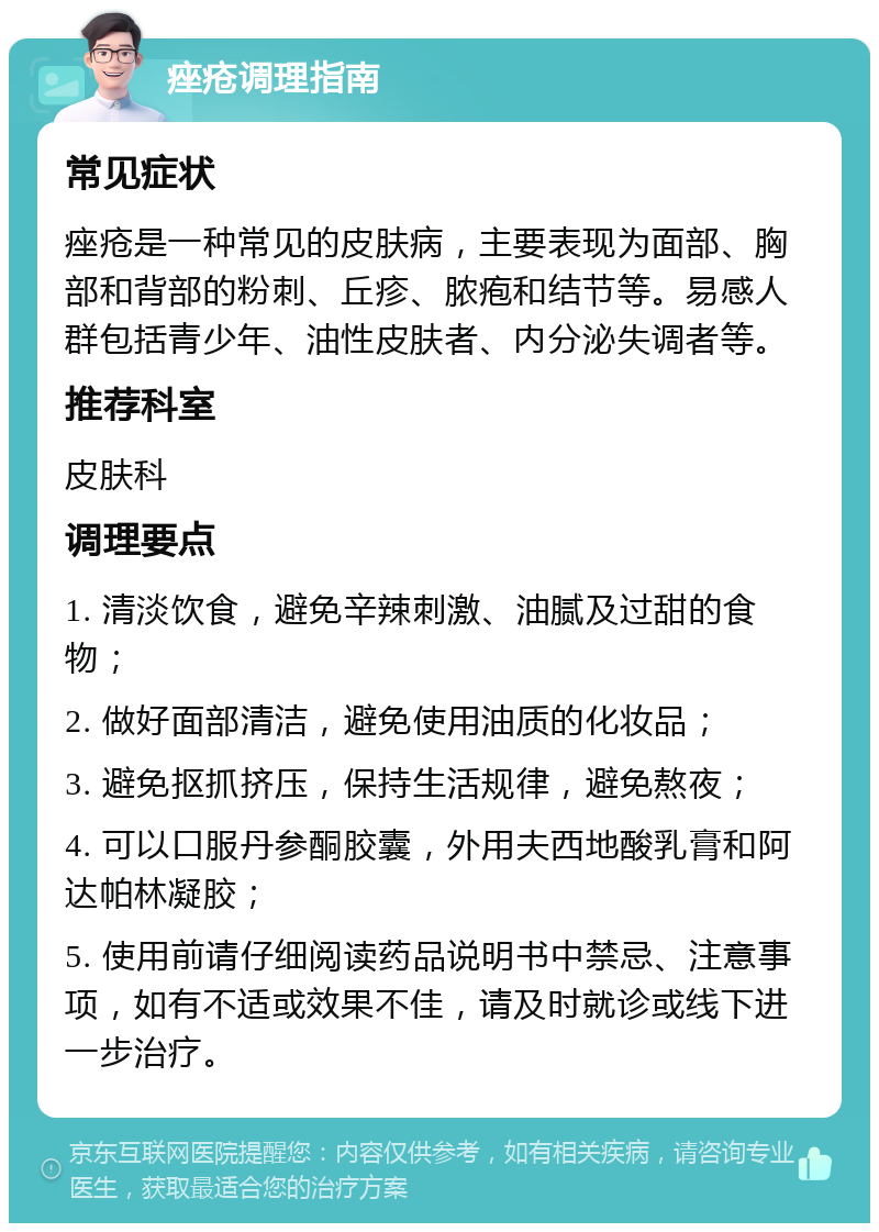 痤疮调理指南 常见症状 痤疮是一种常见的皮肤病，主要表现为面部、胸部和背部的粉刺、丘疹、脓疱和结节等。易感人群包括青少年、油性皮肤者、内分泌失调者等。 推荐科室 皮肤科 调理要点 1. 清淡饮食，避免辛辣刺激、油腻及过甜的食物； 2. 做好面部清洁，避免使用油质的化妆品； 3. 避免抠抓挤压，保持生活规律，避免熬夜； 4. 可以口服丹参酮胶囊，外用夫西地酸乳膏和阿达帕林凝胶； 5. 使用前请仔细阅读药品说明书中禁忌、注意事项，如有不适或效果不佳，请及时就诊或线下进一步治疗。