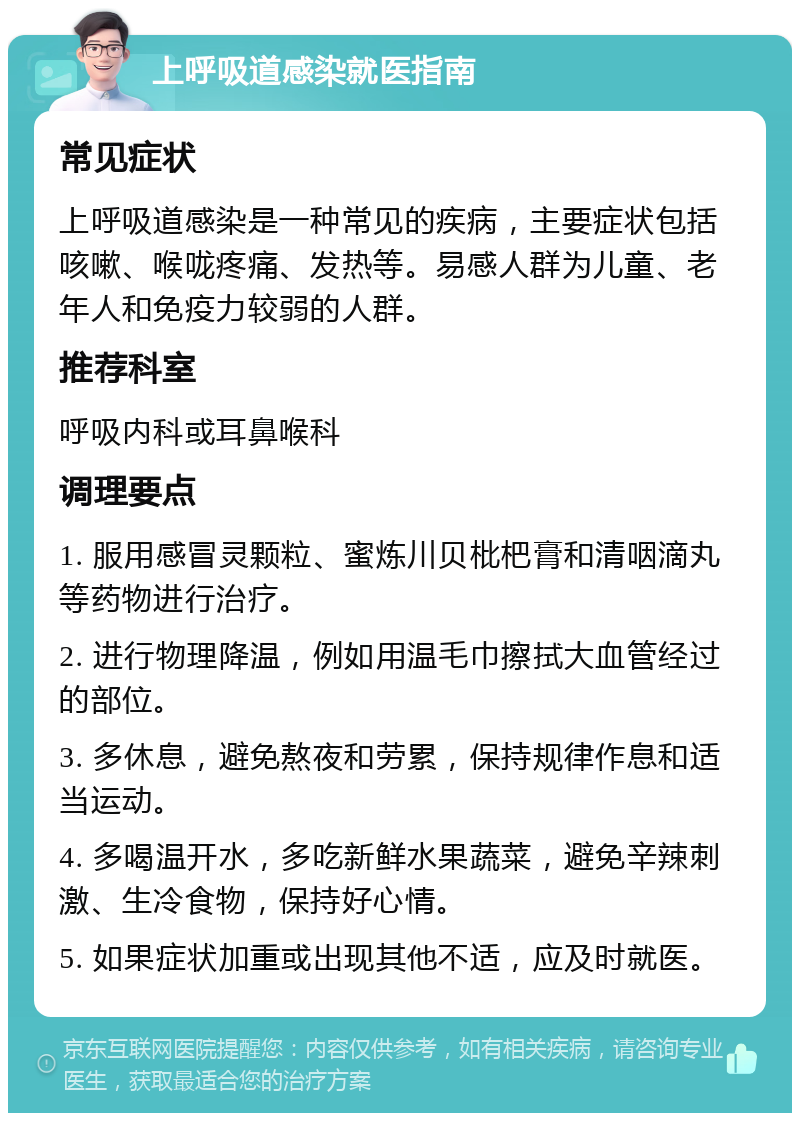 上呼吸道感染就医指南 常见症状 上呼吸道感染是一种常见的疾病，主要症状包括咳嗽、喉咙疼痛、发热等。易感人群为儿童、老年人和免疫力较弱的人群。 推荐科室 呼吸内科或耳鼻喉科 调理要点 1. 服用感冒灵颗粒、蜜炼川贝枇杷膏和清咽滴丸等药物进行治疗。 2. 进行物理降温，例如用温毛巾擦拭大血管经过的部位。 3. 多休息，避免熬夜和劳累，保持规律作息和适当运动。 4. 多喝温开水，多吃新鲜水果蔬菜，避免辛辣刺激、生冷食物，保持好心情。 5. 如果症状加重或出现其他不适，应及时就医。