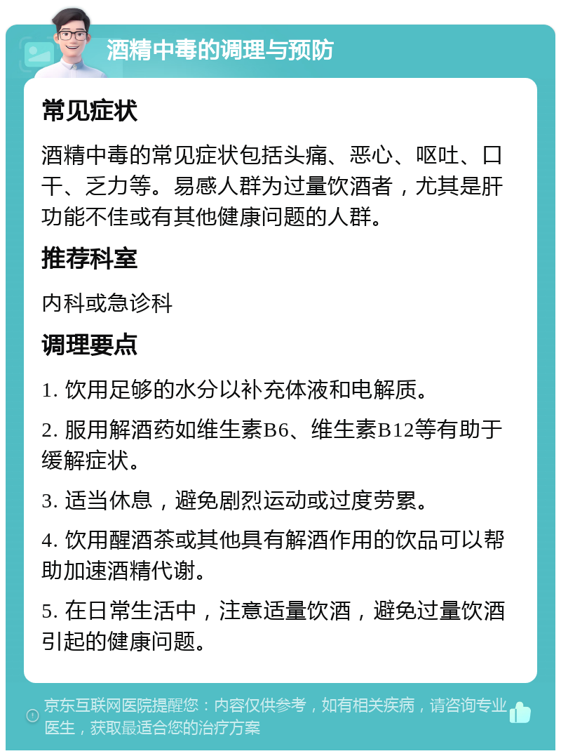 酒精中毒的调理与预防 常见症状 酒精中毒的常见症状包括头痛、恶心、呕吐、口干、乏力等。易感人群为过量饮酒者，尤其是肝功能不佳或有其他健康问题的人群。 推荐科室 内科或急诊科 调理要点 1. 饮用足够的水分以补充体液和电解质。 2. 服用解酒药如维生素B6、维生素B12等有助于缓解症状。 3. 适当休息，避免剧烈运动或过度劳累。 4. 饮用醒酒茶或其他具有解酒作用的饮品可以帮助加速酒精代谢。 5. 在日常生活中，注意适量饮酒，避免过量饮酒引起的健康问题。