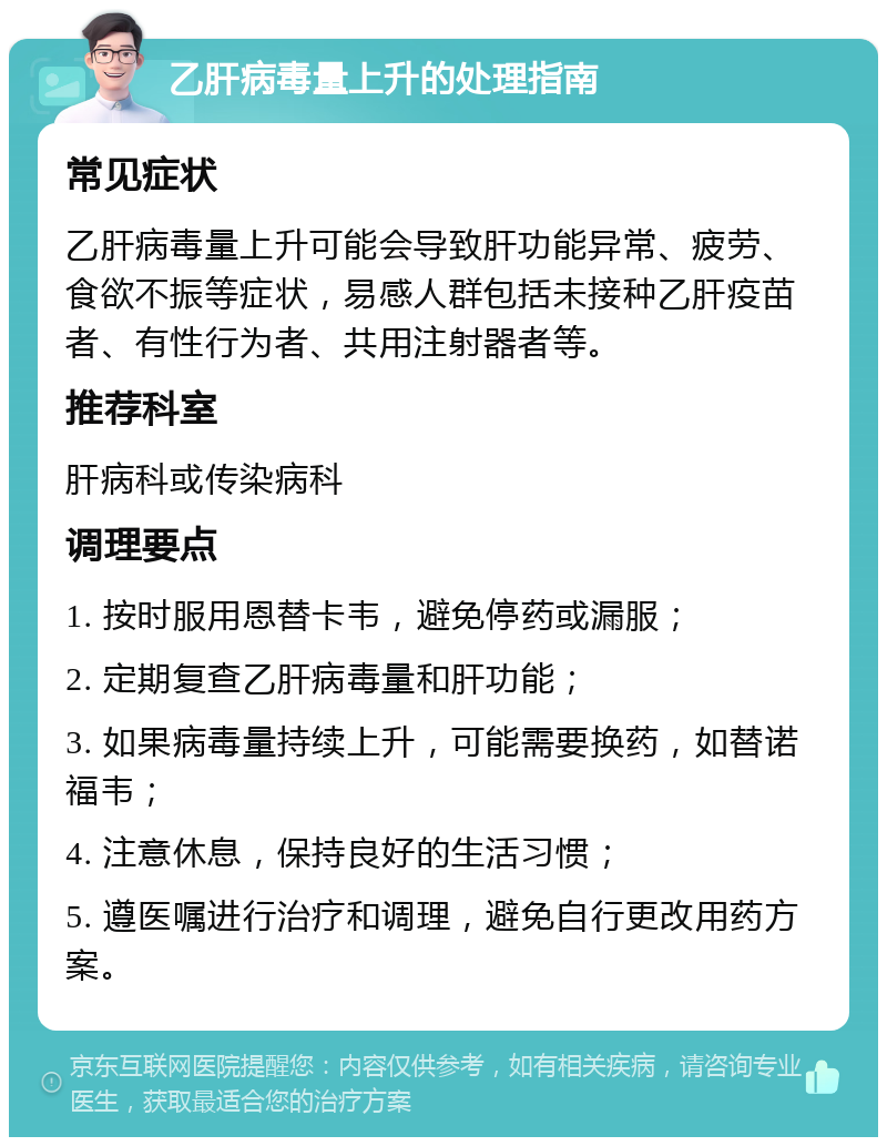 乙肝病毒量上升的处理指南 常见症状 乙肝病毒量上升可能会导致肝功能异常、疲劳、食欲不振等症状，易感人群包括未接种乙肝疫苗者、有性行为者、共用注射器者等。 推荐科室 肝病科或传染病科 调理要点 1. 按时服用恩替卡韦，避免停药或漏服； 2. 定期复查乙肝病毒量和肝功能； 3. 如果病毒量持续上升，可能需要换药，如替诺福韦； 4. 注意休息，保持良好的生活习惯； 5. 遵医嘱进行治疗和调理，避免自行更改用药方案。