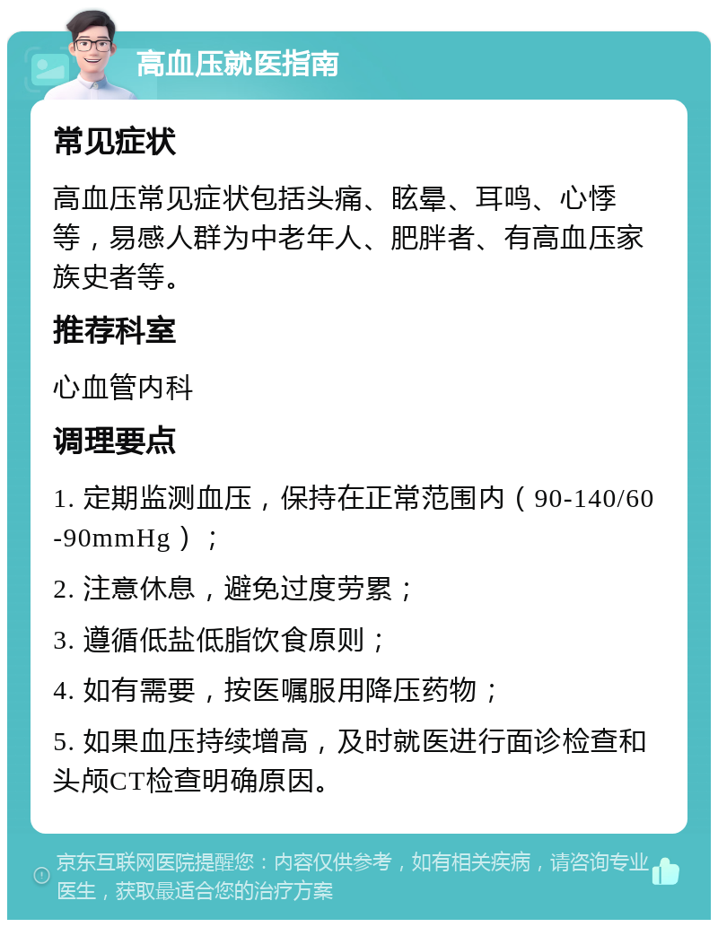 高血压就医指南 常见症状 高血压常见症状包括头痛、眩晕、耳鸣、心悸等，易感人群为中老年人、肥胖者、有高血压家族史者等。 推荐科室 心血管内科 调理要点 1. 定期监测血压，保持在正常范围内（90-140/60-90mmHg）； 2. 注意休息，避免过度劳累； 3. 遵循低盐低脂饮食原则； 4. 如有需要，按医嘱服用降压药物； 5. 如果血压持续增高，及时就医进行面诊检查和头颅CT检查明确原因。